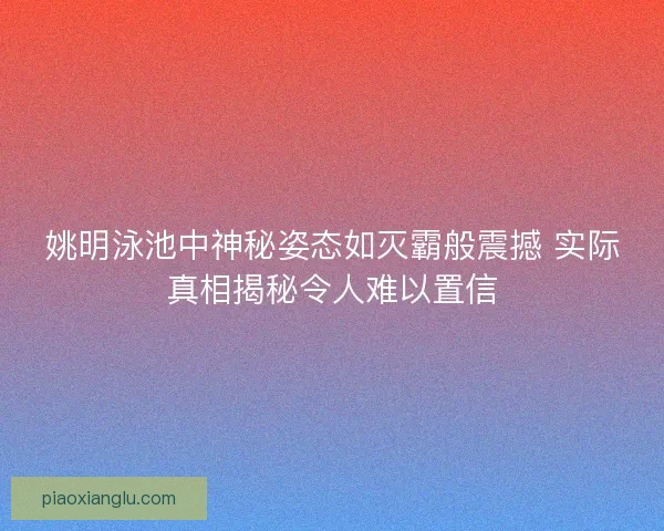 姚明泳池中神秘姿态如灭霸般震撼 实际真相揭秘令人难以置信 姚明泳池中神秘姿态如灭霸般震撼 实际真相揭秘令人难以置信