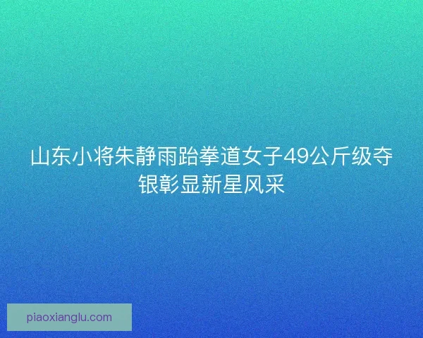 山东小将朱静雨跆拳道女子49公斤级夺银彰显新星风采