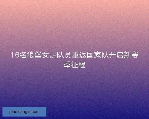 16名狼堡女足队员重返国家队开启新赛季征程