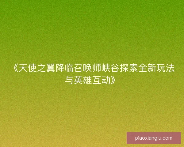 《天使之翼降临召唤师峡谷探索全新玩法与英雄互动》 《天使之翼降临召唤师峡谷探索全新玩法与英雄互动》