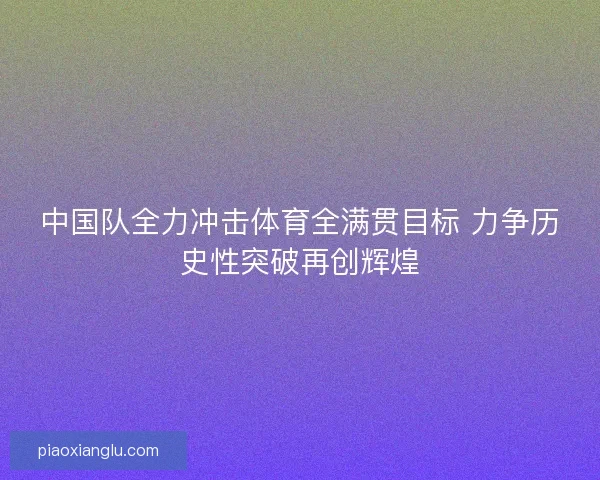 中国队全力冲击体育全满贯目标 力争历史性突破再创辉煌 中国队全力冲击体育全满贯目标 力争历史性突破再创辉煌