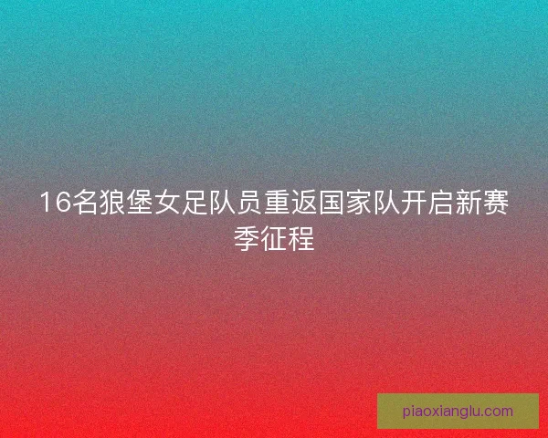 16名狼堡女足队员重返国家队开启新赛季征程 16名狼堡女足队员重返国家队开启新赛季征程