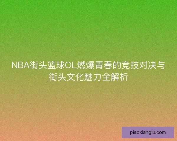 NBA街头篮球OL燃爆青春的竞技对决与街头文化魅力全解析 NBA街头篮球OL燃爆青春的竞技对决与街头文化魅力全解析