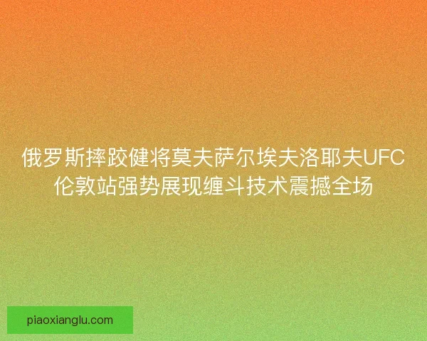 俄罗斯摔跤健将莫夫萨尔埃夫洛耶夫UFC伦敦站强势展现缠斗技术震撼全场 俄罗斯摔跤健将莫夫萨尔埃夫洛耶夫UFC伦敦站强势展现缠斗技术震撼全场