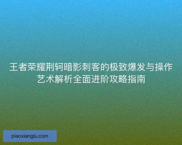 王者荣耀荆轲暗影刺客的极致爆发与操作艺术解析全面进阶攻略指南 王者荣耀荆轲暗影刺客的极致爆发与操作艺术解析全面进阶攻略指南